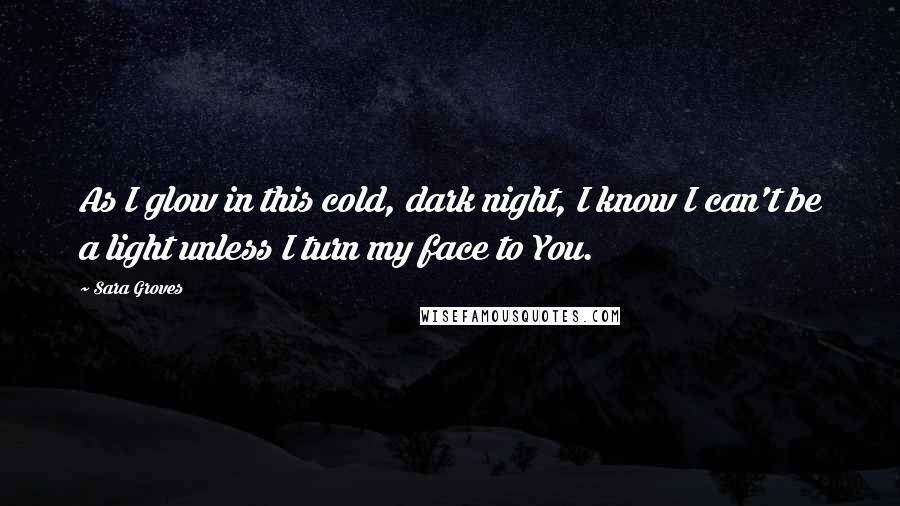 Sara Groves Quotes: As I glow in this cold, dark night, I know I can't be a light unless I turn my face to You.