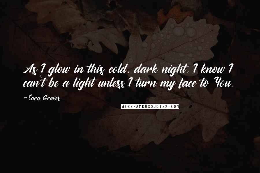 Sara Groves Quotes: As I glow in this cold, dark night, I know I can't be a light unless I turn my face to You.