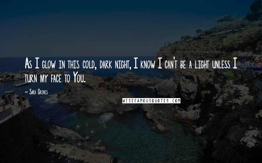 Sara Groves Quotes: As I glow in this cold, dark night, I know I can't be a light unless I turn my face to You.