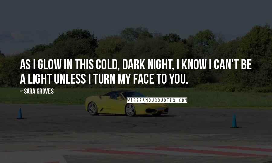 Sara Groves Quotes: As I glow in this cold, dark night, I know I can't be a light unless I turn my face to You.