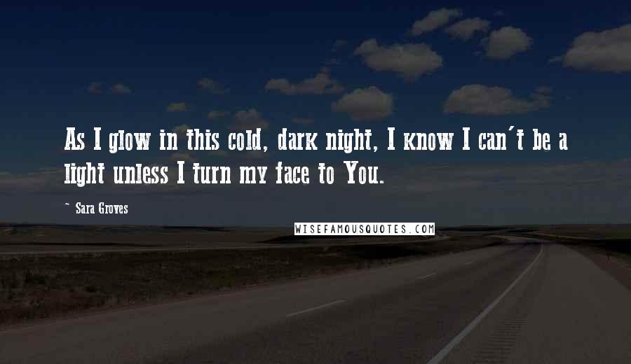 Sara Groves Quotes: As I glow in this cold, dark night, I know I can't be a light unless I turn my face to You.