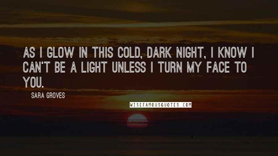 Sara Groves Quotes: As I glow in this cold, dark night, I know I can't be a light unless I turn my face to You.