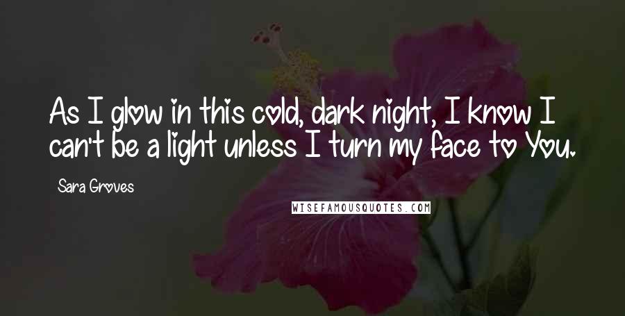 Sara Groves Quotes: As I glow in this cold, dark night, I know I can't be a light unless I turn my face to You.