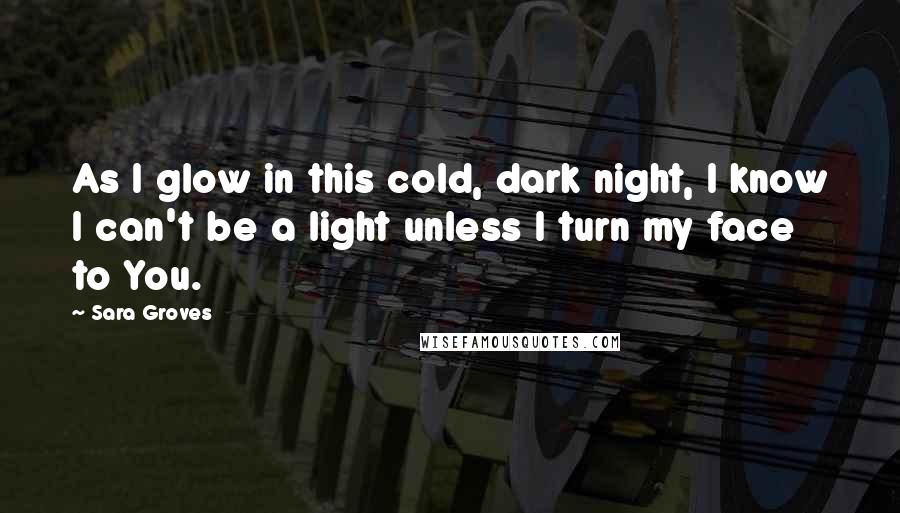 Sara Groves Quotes: As I glow in this cold, dark night, I know I can't be a light unless I turn my face to You.