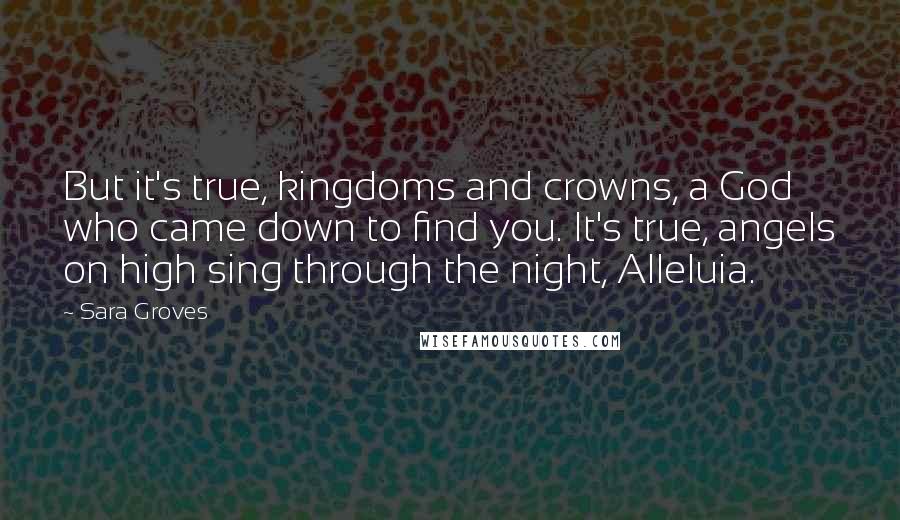 Sara Groves Quotes: But it's true, kingdoms and crowns, a God who came down to find you. It's true, angels on high sing through the night, Alleluia.