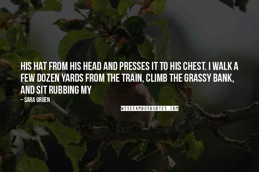 Sara Gruen Quotes: his hat from his head and presses it to his chest. I walk a few dozen yards from the train, climb the grassy bank, and sit rubbing my