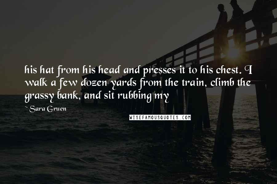 Sara Gruen Quotes: his hat from his head and presses it to his chest. I walk a few dozen yards from the train, climb the grassy bank, and sit rubbing my