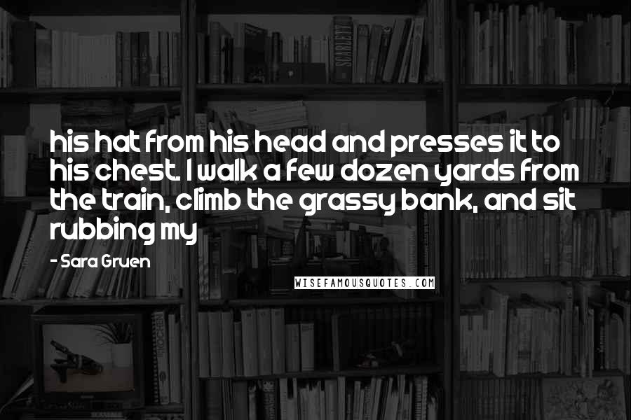 Sara Gruen Quotes: his hat from his head and presses it to his chest. I walk a few dozen yards from the train, climb the grassy bank, and sit rubbing my