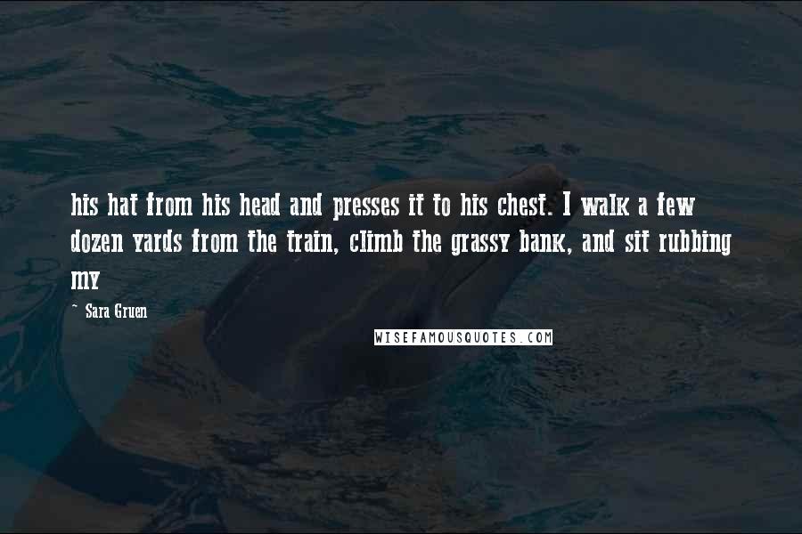 Sara Gruen Quotes: his hat from his head and presses it to his chest. I walk a few dozen yards from the train, climb the grassy bank, and sit rubbing my