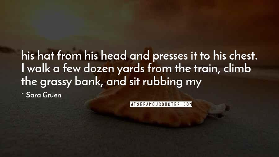 Sara Gruen Quotes: his hat from his head and presses it to his chest. I walk a few dozen yards from the train, climb the grassy bank, and sit rubbing my