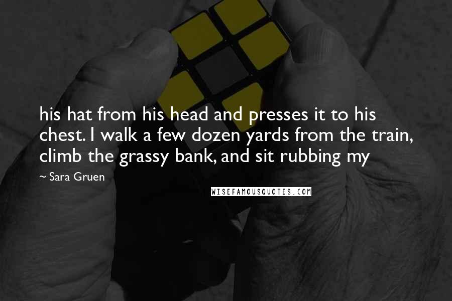 Sara Gruen Quotes: his hat from his head and presses it to his chest. I walk a few dozen yards from the train, climb the grassy bank, and sit rubbing my