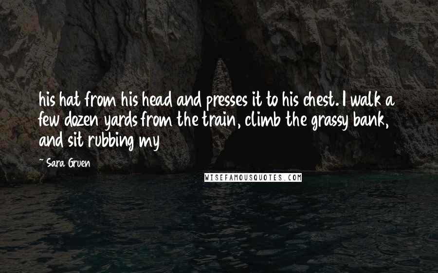 Sara Gruen Quotes: his hat from his head and presses it to his chest. I walk a few dozen yards from the train, climb the grassy bank, and sit rubbing my