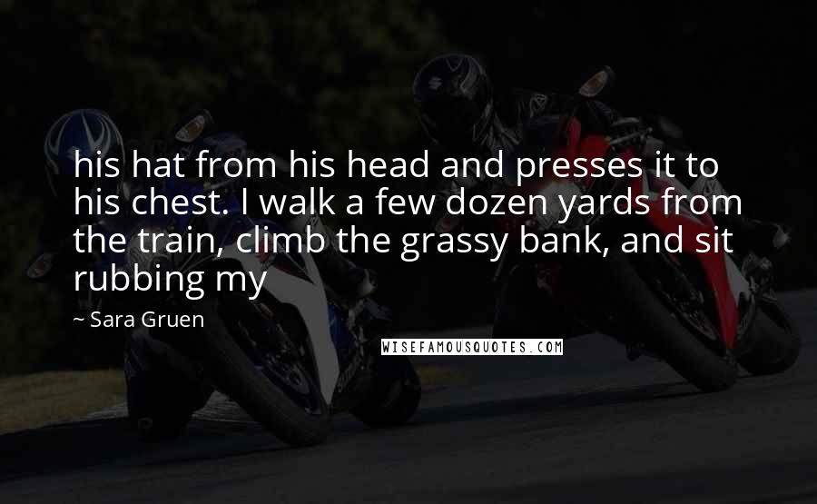 Sara Gruen Quotes: his hat from his head and presses it to his chest. I walk a few dozen yards from the train, climb the grassy bank, and sit rubbing my