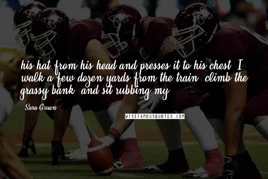 Sara Gruen Quotes: his hat from his head and presses it to his chest. I walk a few dozen yards from the train, climb the grassy bank, and sit rubbing my