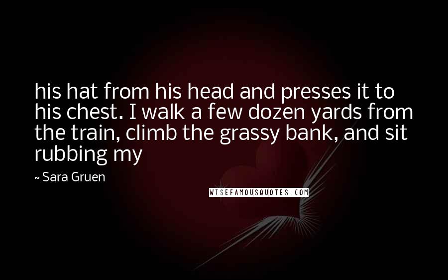 Sara Gruen Quotes: his hat from his head and presses it to his chest. I walk a few dozen yards from the train, climb the grassy bank, and sit rubbing my