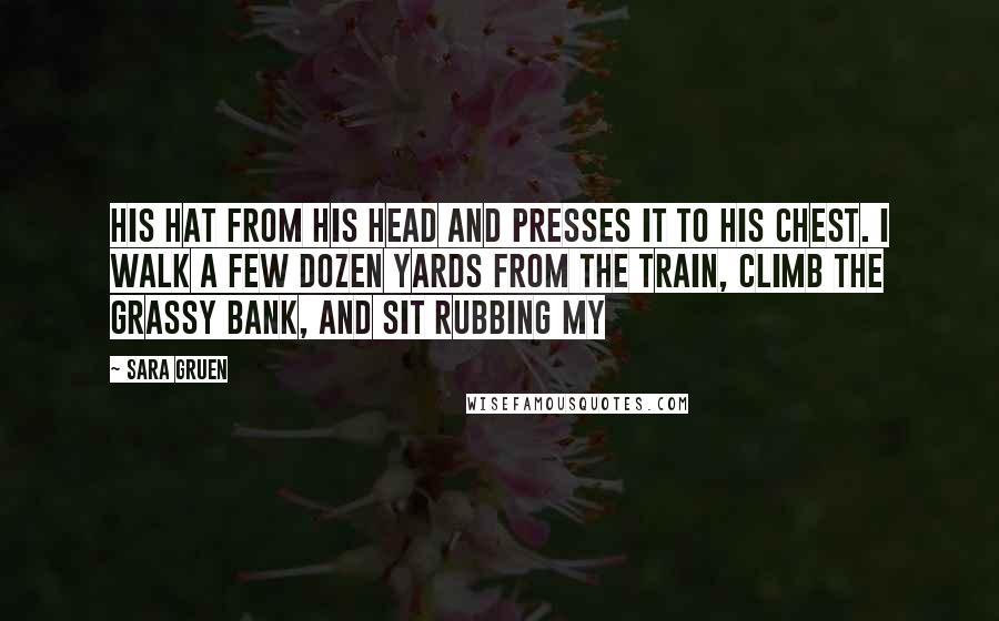 Sara Gruen Quotes: his hat from his head and presses it to his chest. I walk a few dozen yards from the train, climb the grassy bank, and sit rubbing my