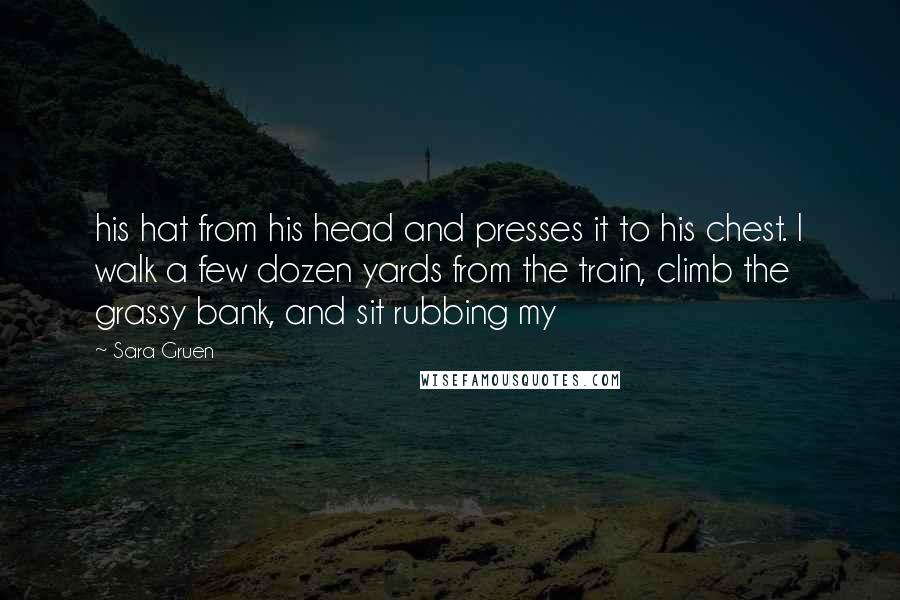 Sara Gruen Quotes: his hat from his head and presses it to his chest. I walk a few dozen yards from the train, climb the grassy bank, and sit rubbing my