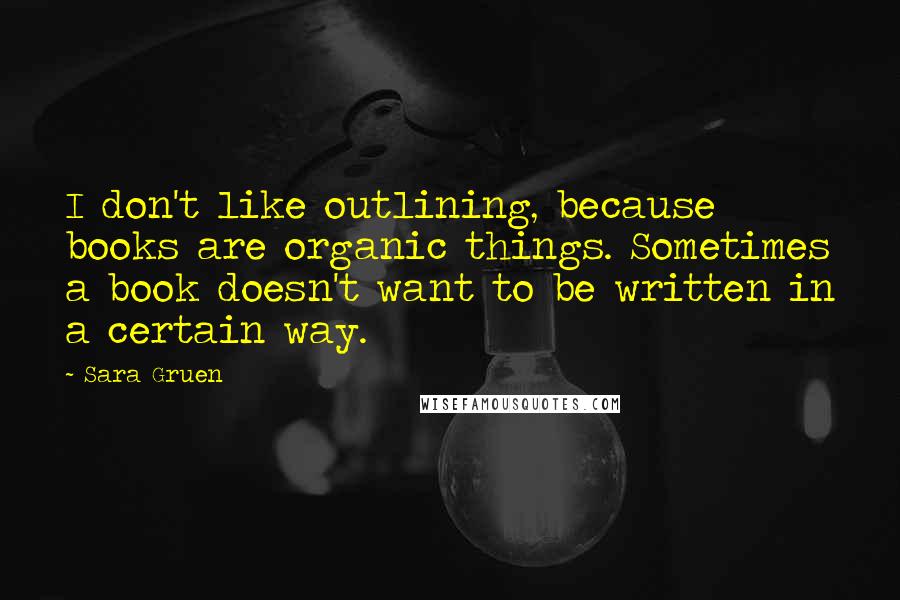 Sara Gruen Quotes: I don't like outlining, because books are organic things. Sometimes a book doesn't want to be written in a certain way.