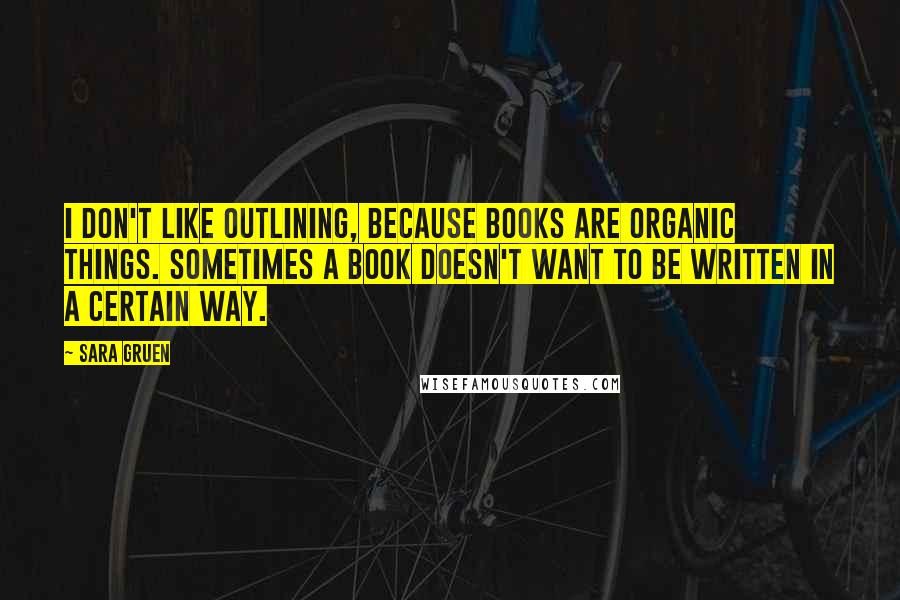 Sara Gruen Quotes: I don't like outlining, because books are organic things. Sometimes a book doesn't want to be written in a certain way.