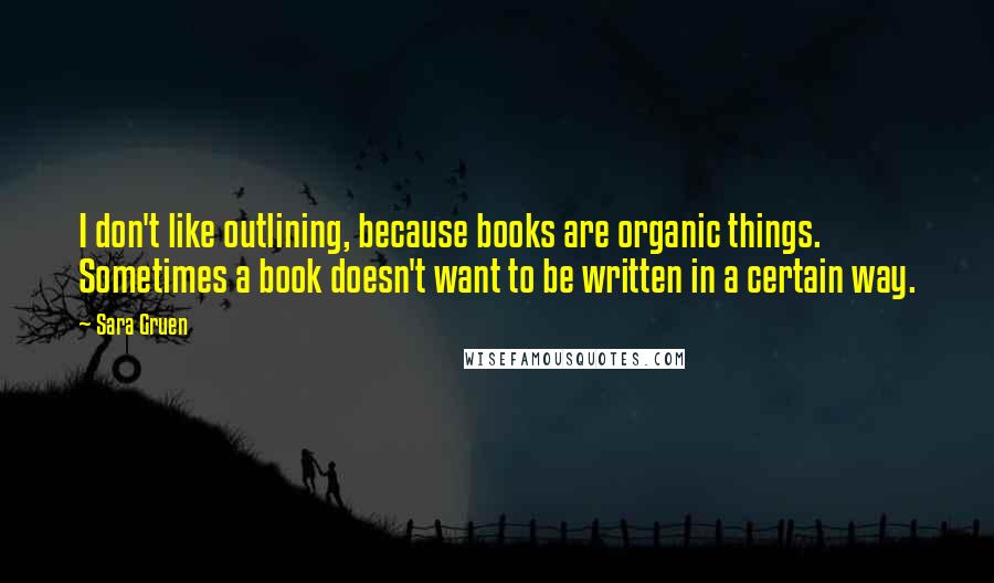 Sara Gruen Quotes: I don't like outlining, because books are organic things. Sometimes a book doesn't want to be written in a certain way.