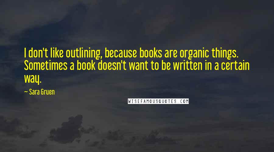 Sara Gruen Quotes: I don't like outlining, because books are organic things. Sometimes a book doesn't want to be written in a certain way.