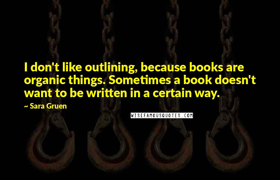 Sara Gruen Quotes: I don't like outlining, because books are organic things. Sometimes a book doesn't want to be written in a certain way.