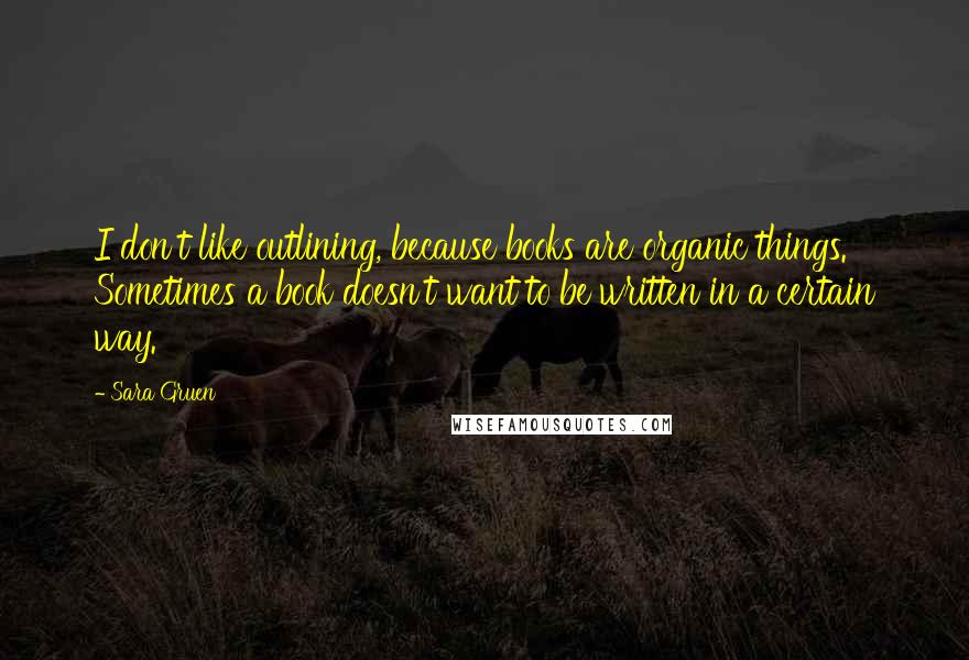 Sara Gruen Quotes: I don't like outlining, because books are organic things. Sometimes a book doesn't want to be written in a certain way.