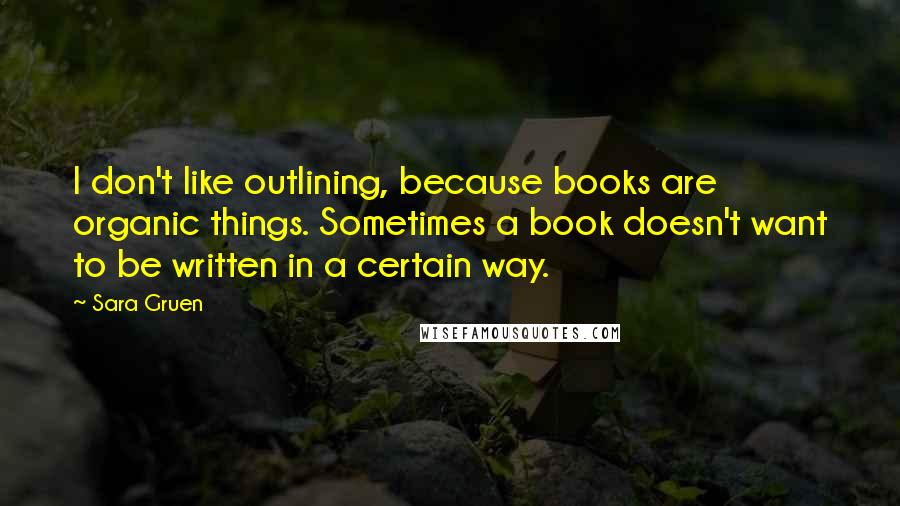 Sara Gruen Quotes: I don't like outlining, because books are organic things. Sometimes a book doesn't want to be written in a certain way.