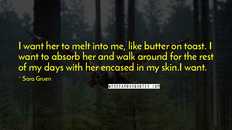 Sara Gruen Quotes: I want her to melt into me, like butter on toast. I want to absorb her and walk around for the rest of my days with her encased in my skin.I want.