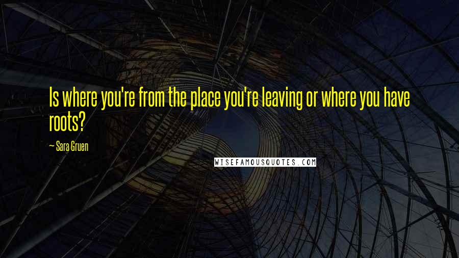 Sara Gruen Quotes: Is where you're from the place you're leaving or where you have roots?