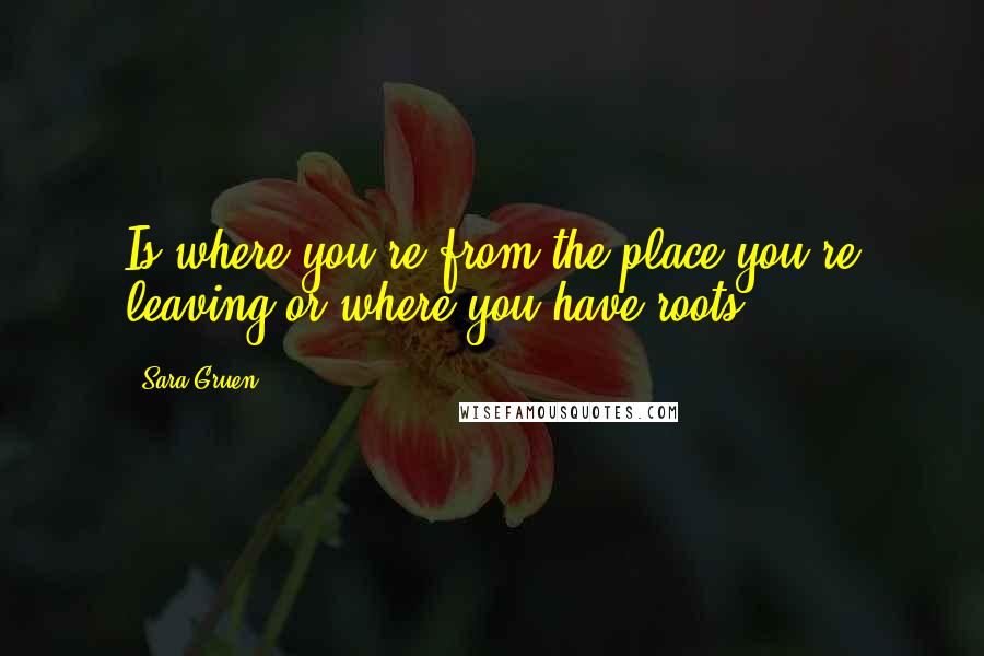 Sara Gruen Quotes: Is where you're from the place you're leaving or where you have roots?