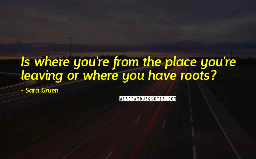 Sara Gruen Quotes: Is where you're from the place you're leaving or where you have roots?