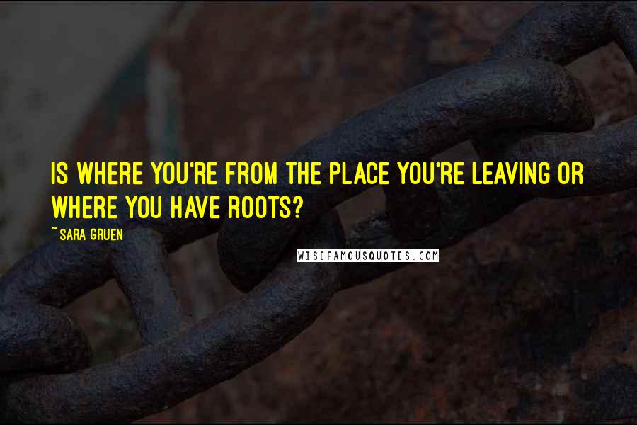 Sara Gruen Quotes: Is where you're from the place you're leaving or where you have roots?