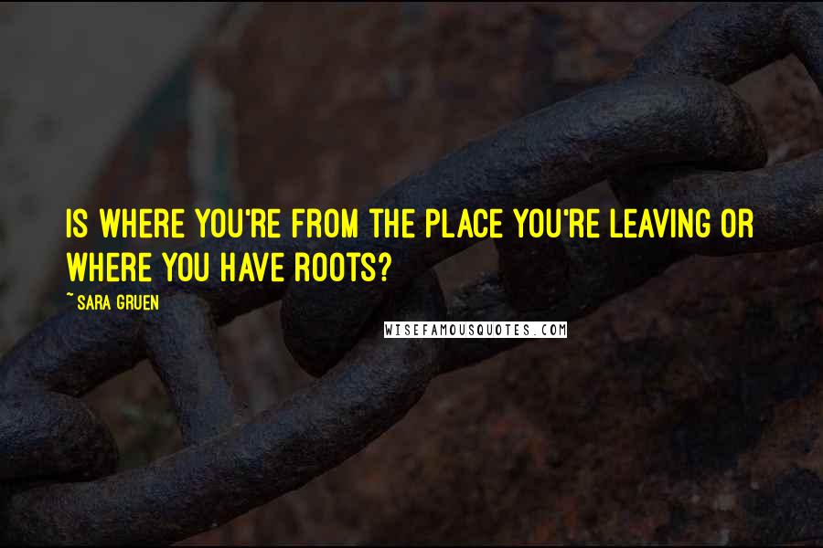 Sara Gruen Quotes: Is where you're from the place you're leaving or where you have roots?