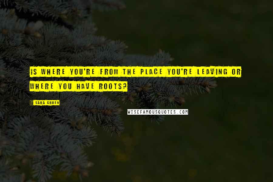 Sara Gruen Quotes: Is where you're from the place you're leaving or where you have roots?