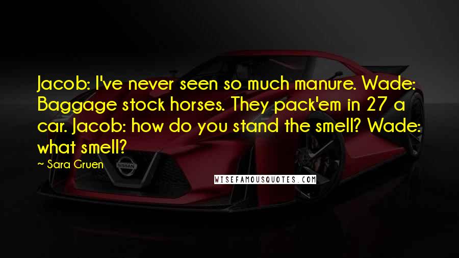 Sara Gruen Quotes: Jacob: I've never seen so much manure. Wade: Baggage stock horses. They pack'em in 27 a car. Jacob: how do you stand the smell? Wade: what smell?