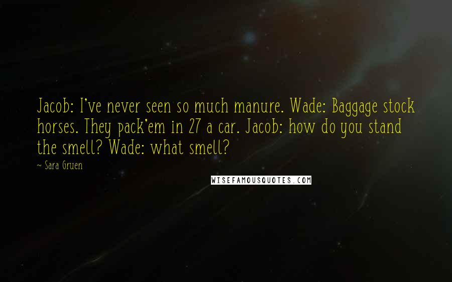 Sara Gruen Quotes: Jacob: I've never seen so much manure. Wade: Baggage stock horses. They pack'em in 27 a car. Jacob: how do you stand the smell? Wade: what smell?