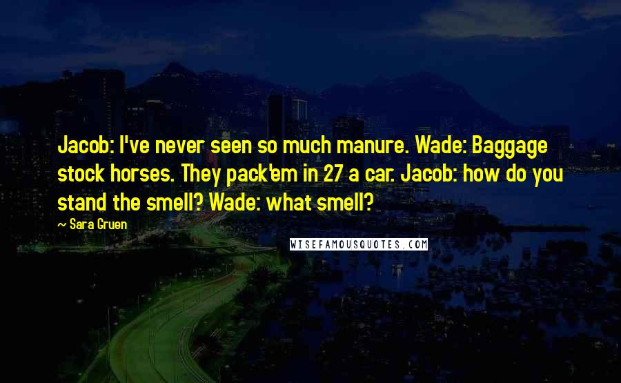 Sara Gruen Quotes: Jacob: I've never seen so much manure. Wade: Baggage stock horses. They pack'em in 27 a car. Jacob: how do you stand the smell? Wade: what smell?