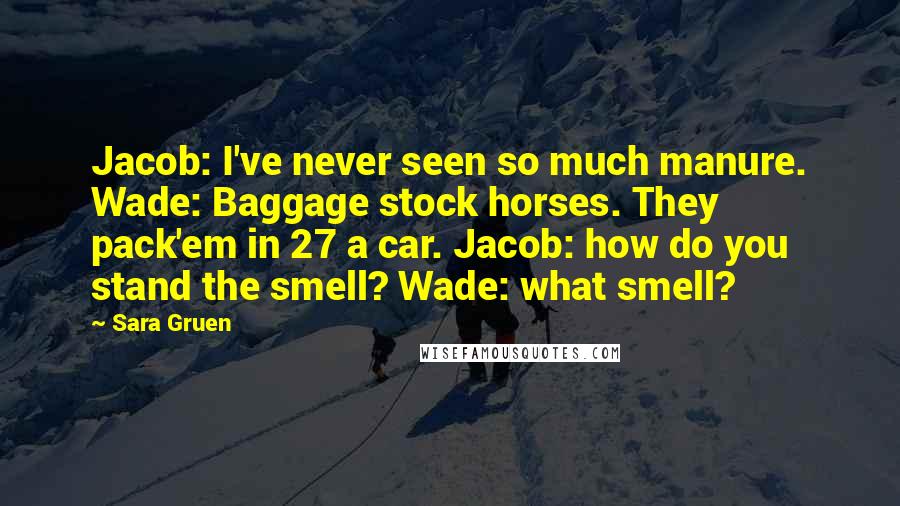 Sara Gruen Quotes: Jacob: I've never seen so much manure. Wade: Baggage stock horses. They pack'em in 27 a car. Jacob: how do you stand the smell? Wade: what smell?