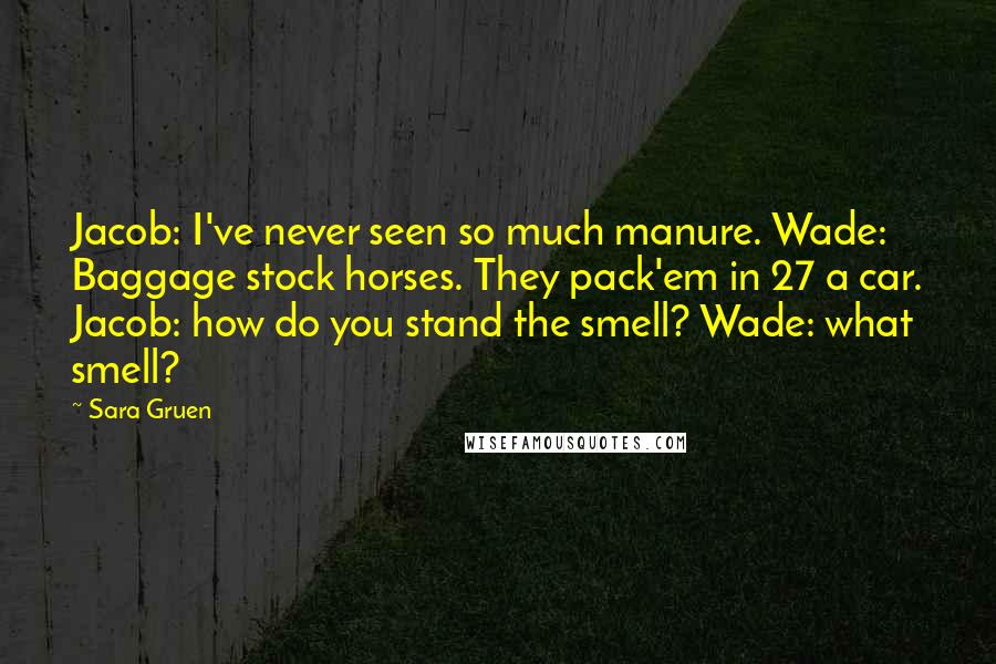 Sara Gruen Quotes: Jacob: I've never seen so much manure. Wade: Baggage stock horses. They pack'em in 27 a car. Jacob: how do you stand the smell? Wade: what smell?