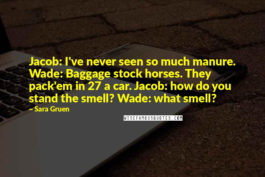 Sara Gruen Quotes: Jacob: I've never seen so much manure. Wade: Baggage stock horses. They pack'em in 27 a car. Jacob: how do you stand the smell? Wade: what smell?