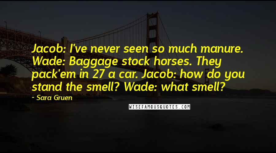 Sara Gruen Quotes: Jacob: I've never seen so much manure. Wade: Baggage stock horses. They pack'em in 27 a car. Jacob: how do you stand the smell? Wade: what smell?