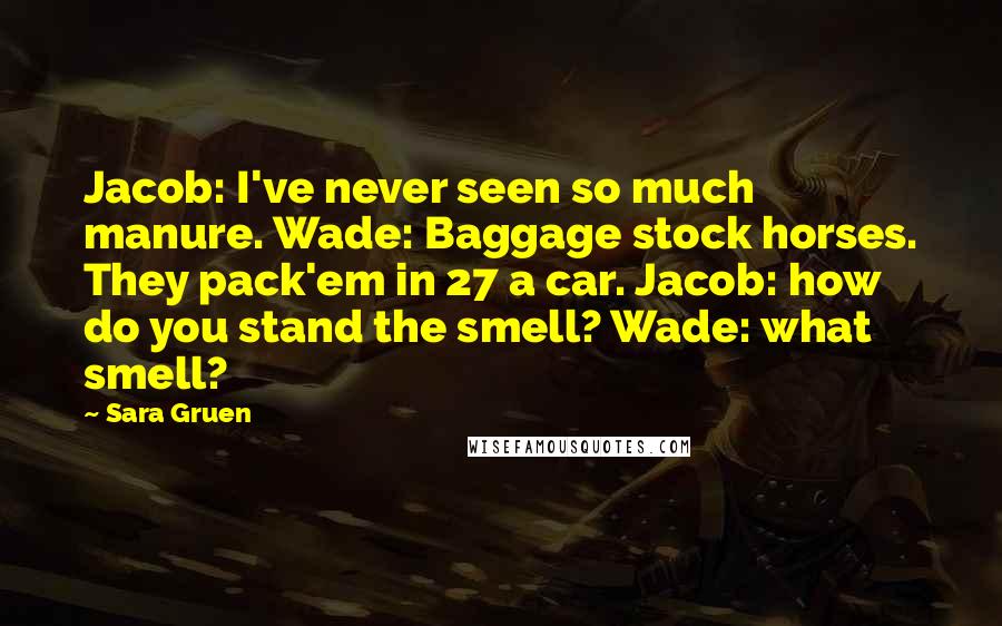 Sara Gruen Quotes: Jacob: I've never seen so much manure. Wade: Baggage stock horses. They pack'em in 27 a car. Jacob: how do you stand the smell? Wade: what smell?