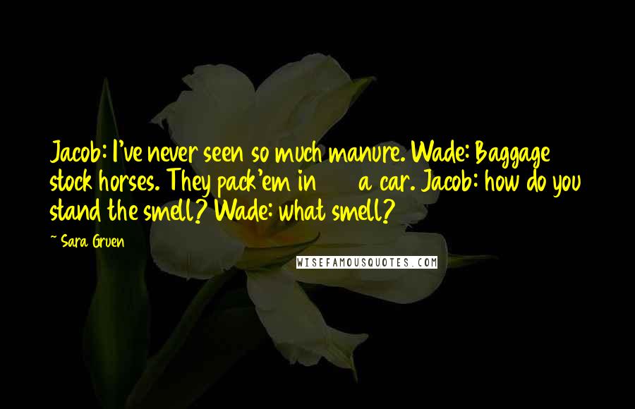 Sara Gruen Quotes: Jacob: I've never seen so much manure. Wade: Baggage stock horses. They pack'em in 27 a car. Jacob: how do you stand the smell? Wade: what smell?