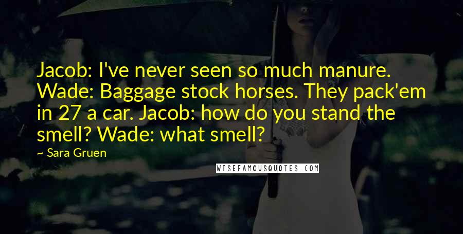 Sara Gruen Quotes: Jacob: I've never seen so much manure. Wade: Baggage stock horses. They pack'em in 27 a car. Jacob: how do you stand the smell? Wade: what smell?