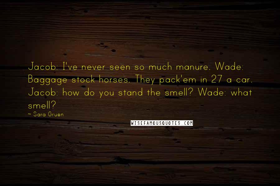 Sara Gruen Quotes: Jacob: I've never seen so much manure. Wade: Baggage stock horses. They pack'em in 27 a car. Jacob: how do you stand the smell? Wade: what smell?