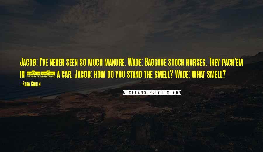 Sara Gruen Quotes: Jacob: I've never seen so much manure. Wade: Baggage stock horses. They pack'em in 27 a car. Jacob: how do you stand the smell? Wade: what smell?