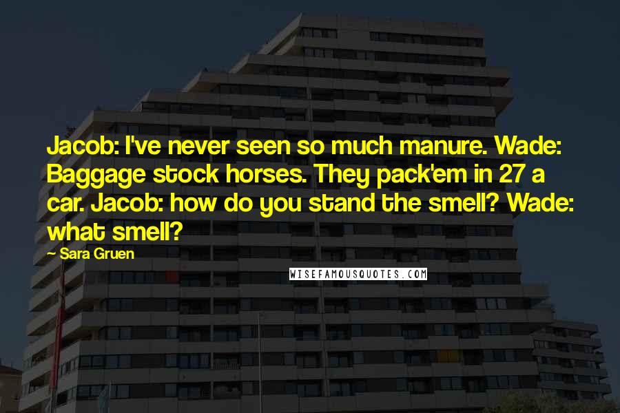 Sara Gruen Quotes: Jacob: I've never seen so much manure. Wade: Baggage stock horses. They pack'em in 27 a car. Jacob: how do you stand the smell? Wade: what smell?