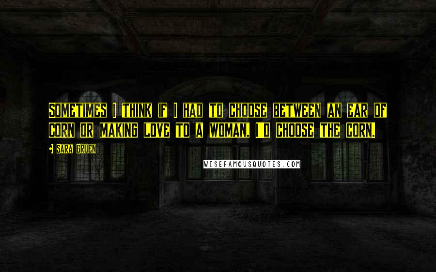 Sara Gruen Quotes: Sometimes I think if I had to choose between an ear of corn or making love to a woman, I'd choose the corn.