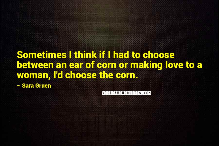 Sara Gruen Quotes: Sometimes I think if I had to choose between an ear of corn or making love to a woman, I'd choose the corn.